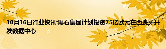 10月16日行业快讯:黑石集团计划投资75亿欧元在西班牙开发数据中心