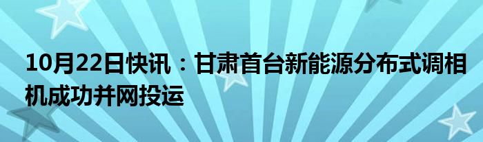 10月22日快讯：甘肃首台新能源分布式调相机成功并网投运