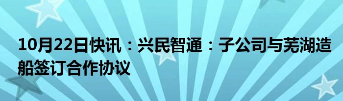 10月22日快讯：兴民智通：子公司与芜湖造船签订合作协议